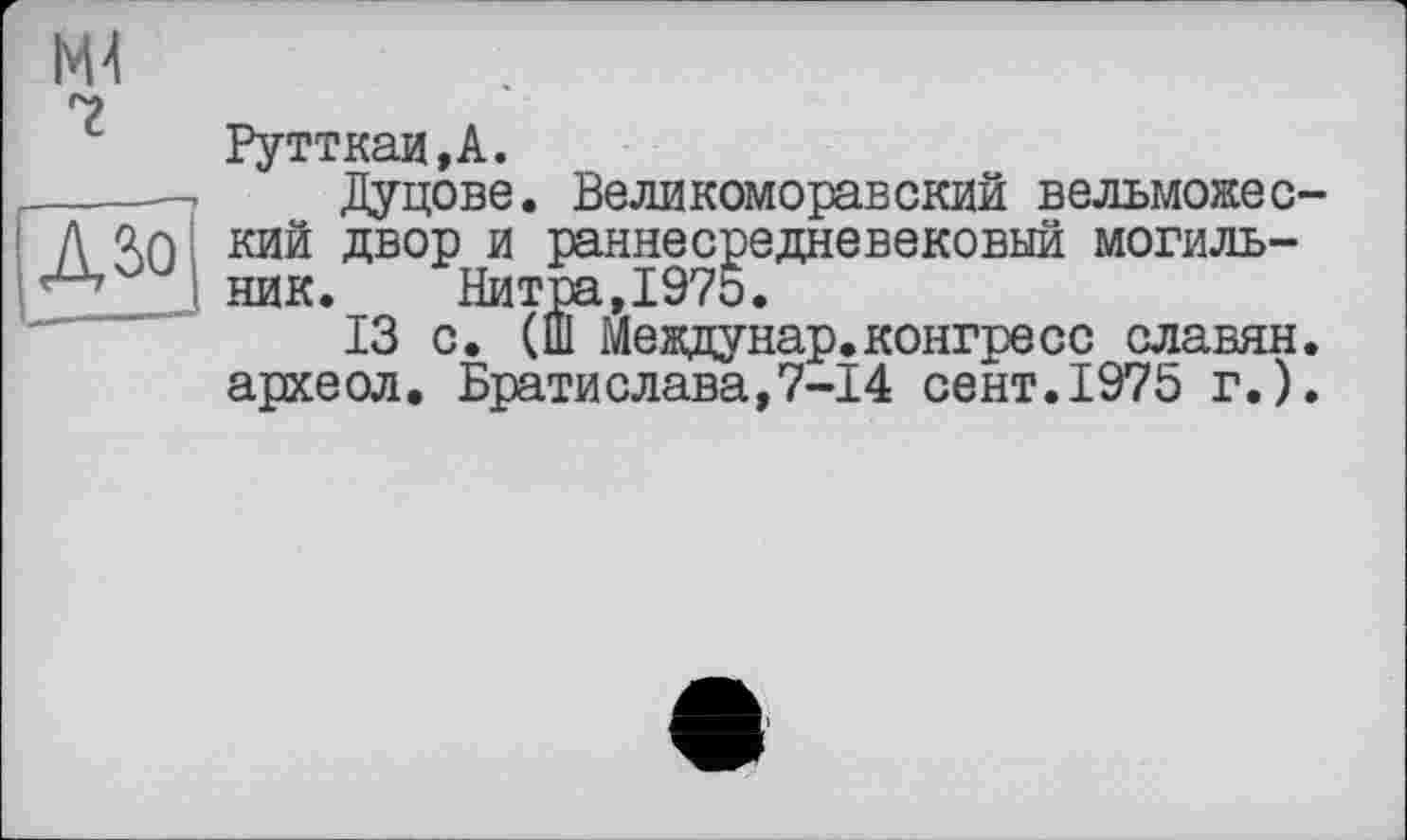 ﻿Рутткаи.А.
Дуцове. Великоморавский вельможес кий двор и раннесредневековый могильник. Нитра,1975.
13 с. (Ш Междунар.конгресс славян археол. Братислава,7-14 сент.1975 г.)